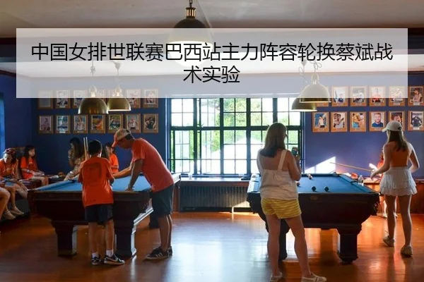 中国女排世联赛巴西站主力阵容轮换蔡斌战术实验