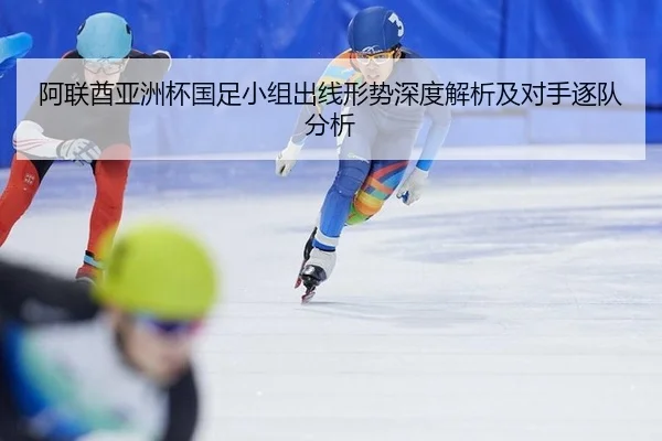 阿联酋亚洲杯国足小组出线形势深度解析及对手逐队分析